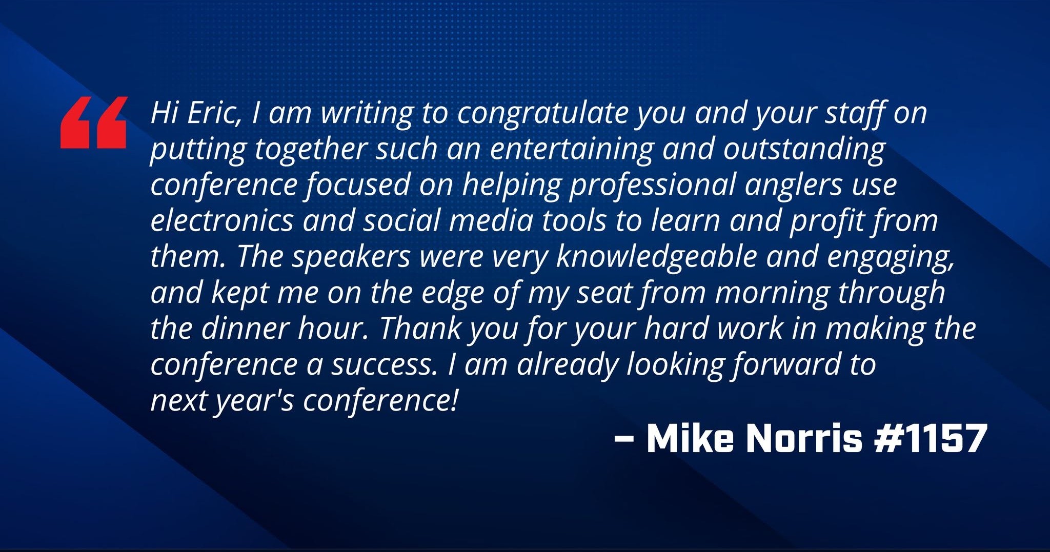 Mike Norris, member #1157, says "Hi Eric, I am writing to congratulate you and your staff on putting together such an entertaining and outstanding conference focused on helping professional anglers use electronics and social media tools to learn and profit from them. The speakers were very knowledgeable and engaging, and kept me on the edge of my seat from morning through the dinner hour. Thank you for your hard work in making the conference a success. I am already looking forward to next year's conference!"