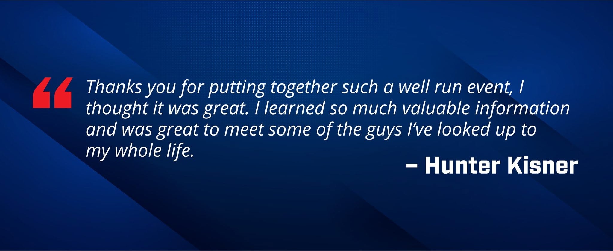 Quote from Hunter Kisner, who says "Thank you for putting together such a well run event, I thought it was great. I learned so much valuable information and was great to meet some of the guys I've looked up to my whole life."